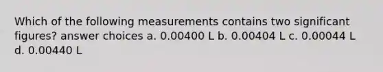 Which of the following measurements contains two significant figures? answer choices a. 0.00400 L b. 0.00404 L c. 0.00044 L d. 0.00440 L