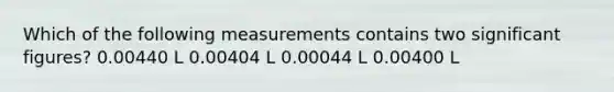 Which of the following measurements contains two significant figures? 0.00440 L 0.00404 L 0.00044 L 0.00400 L