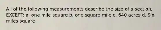 All of the following measurements describe the size of a section, EXCEPT: a. one mile square b. one square mile c. 640 acres d. Six miles square