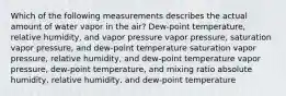 Which of the following measurements describes the actual amount of water vapor in the air? Dew-point temperature, relative humidity, and vapor pressure vapor pressure, saturation vapor pressure, and dew-point temperature saturation vapor pressure, relative humidity, and dew-point temperature vapor pressure, dew-point temperature, and mixing ratio absolute humidity, relative humidity, and dew-point temperature