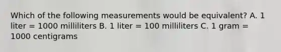 Which of the following measurements would be equivalent? A. 1 liter = 1000 milliliters B. 1 liter = 100 milliliters C. 1 gram = 1000 centigrams