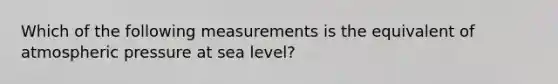 Which of the following measurements is the equivalent of atmospheric pressure at sea level?