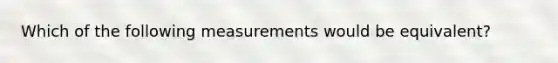 Which of the following measurements would be equivalent?