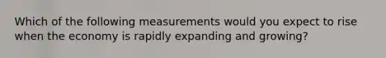 Which of the following measurements would you expect to rise when the economy is rapidly expanding and growing?