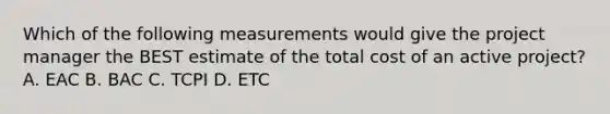 Which of the following measurements would give the project manager the BEST estimate of the total cost of an active project? A. EAC B. BAC C. TCPI D. ETC