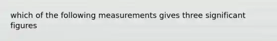 which of the following measurements gives three significant figures