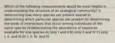 Which of the following measurements would be most helpful in understanding the structure of an ecological community? I) determining how many species are present overall II) determining which particular species are present III) determining the kinds of interactions that occur among individuals of the same species IV)determining the abundance of resources available for one species A) only I and II B) only II and IV C) only I, II, and III D) I, II, III, and IV