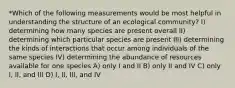 *Which of the following measurements would be most helpful in understanding the structure of an ecological community? I) determining how many species are present overall II) determining which particular species are present III) determining the kinds of interactions that occur among individuals of the same species IV) determining the abundance of resources available for one species A) only I and II B) only II and IV C) only I, II, and III D) I, II, III, and IV