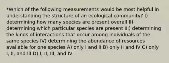 *Which of the following measurements would be most helpful in understanding the structure of an ecological community? I) determining how many species are present overall II) determining which particular species are present III) determining the kinds of interactions that occur among individuals of the same species IV) determining the abundance of resources available for one species A) only I and II B) only II and IV C) only I, II, and III D) I, II, III, and IV