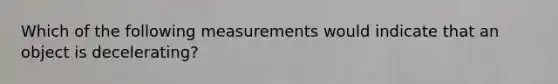 Which of the following measurements would indicate that an object is decelerating?