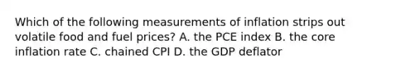 Which of the following measurements of inflation strips out volatile food and fuel​ prices? A. the PCE index B. the core inflation rate C. chained CPI D. the GDP deflator