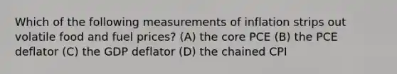 Which of the following measurements of inflation strips out volatile food and fuel prices? (A) <a href='https://www.questionai.com/knowledge/kD8KqkX2aO-the-core' class='anchor-knowledge'>the core</a> PCE (B) the PCE deflator (C) the GDP deflator (D) the chained CPI