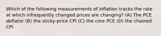 Which of the following measurements of inflation tracks the rate at which infrequently changed prices are changing? (A) The PCE deflator (B) the sticky-price CPI (C) <a href='https://www.questionai.com/knowledge/kD8KqkX2aO-the-core' class='anchor-knowledge'>the core</a> PCE (D) the chained CPI