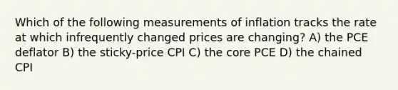 Which of the following measurements of inflation tracks the rate at which infrequently changed prices are changing? A) the PCE deflator B) the sticky-price CPI C) the core PCE D) the chained CPI