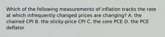 Which of the following measurements of inflation tracks the rate at which infrequently changed prices are​ changing? A. the chained CPI B. the​ sticky-price CPI C. the core PCE D. the PCE deflator