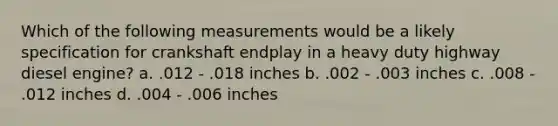 Which of the following measurements would be a likely specification for crankshaft endplay in a heavy duty highway diesel engine? a. .012 - .018 inches b. .002 - .003 inches c. .008 - .012 inches d. .004 - .006 inches