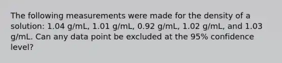 The following measurements were made for the density of a solution: 1.04 g/mL, 1.01 g/mL, 0.92 g/mL, 1.02 g/mL, and 1.03 g/mL. Can any data point be excluded at the 95% confidence level?