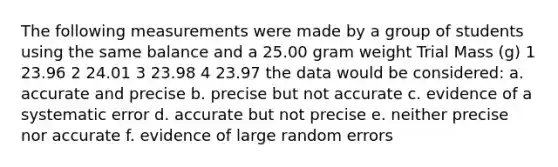 The following measurements were made by a group of students using the same balance and a 25.00 gram weight Trial Mass (g) 1 23.96 2 24.01 3 23.98 4 23.97 the data would be considered: a. accurate and precise b. precise but not accurate c. evidence of a systematic error d. accurate but not precise e. neither precise nor accurate f. evidence of large random errors