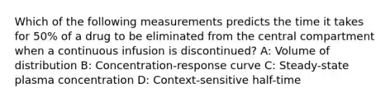 Which of the following measurements predicts the time it takes for 50% of a drug to be eliminated from the central compartment when a continuous infusion is discontinued? A: Volume of distribution B: Concentration-response curve C: Steady-state plasma concentration D: Context-sensitive half-time