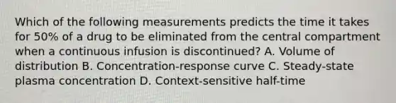 Which of the following measurements predicts the time it takes for 50% of a drug to be eliminated from the central compartment when a continuous infusion is discontinued? A. Volume of distribution B. Concentration-response curve C. Steady-state plasma concentration D. Context-sensitive half-time