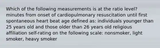 Which of the following measurements is at the ratio level? minutes from onset of cardiopulmonary resuscitation until first spontaneous heart beat age defined as: individuals younger than 25 years old and those older than 26 years old religious affiliation self-rating on the following scale: nonsmoker, light smoker, heavy smoker