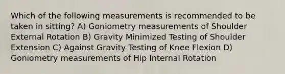 Which of the following measurements is recommended to be taken in sitting? A) Goniometry measurements of Shoulder External Rotation B) Gravity Minimized Testing of Shoulder Extension C) Against Gravity Testing of Knee Flexion D) Goniometry measurements of Hip Internal Rotation