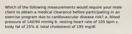 Which of the following measurements would require your male client to obtain a medical clearance before participating in an exercise program due to cardiovascular disease risk? a. blood pressure of 140/90 mmHg b. resting heart rate of 105 bpm c. body fat of 25% d. total cholesterol of 195 mg/dl