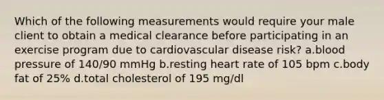 Which of the following measurements would require your male client to obtain a medical clearance before participating in an exercise program due to cardiovascular disease risk? a.blood pressure of 140/90 mmHg b.resting heart rate of 105 bpm c.body fat of 25% d.total cholesterol of 195 mg/dl