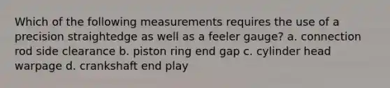 Which of the following measurements requires the use of a precision straightedge as well as a feeler gauge? a. connection rod side clearance b. piston ring end gap c. cylinder head warpage d. crankshaft end play