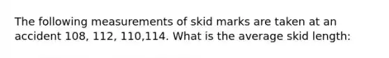 The following measurements of skid marks are taken at an accident 108, 112, 110,114. What is the average skid length:
