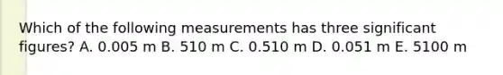 Which of the following measurements has three <a href='https://www.questionai.com/knowledge/kFFoNy5xk3-significant-figures' class='anchor-knowledge'>significant figures</a>? A. 0.005 m B. 510 m C. 0.510 m D. 0.051 m E. 5100 m