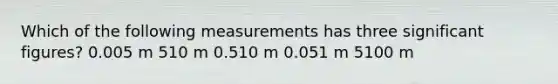 Which of the following measurements has three significant figures? 0.005 m 510 m 0.510 m 0.051 m 5100 m