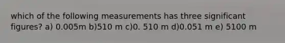 which of the following measurements has three <a href='https://www.questionai.com/knowledge/kFFoNy5xk3-significant-figures' class='anchor-knowledge'>significant figures</a>? a) 0.005m b)510 m c)0. 510 m d)0.051 m e) 5100 m