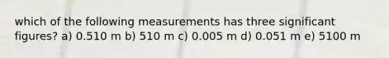 which of the following measurements has three significant figures? a) 0.510 m b) 510 m c) 0.005 m d) 0.051 m e) 5100 m