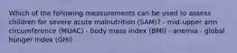 Which of the following measurements can be used to assess children for severe acute malnutrition (SAM)? - mid-upper arm circumference (MUAC) - body mass index (BMI) - anemia - global hunger index (GHI)