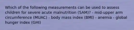 Which of the following measurements can be used to assess children for severe acute malnutrition (SAM)? - mid-upper arm circumference (MUAC) - body mass index (BMI) - anemia - global hunger index (GHI)