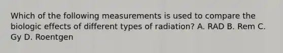 Which of the following measurements is used to compare the biologic effects of different types of radiation? A. RAD B. Rem C. Gy D. Roentgen