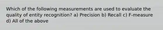 Which of the following measurements are used to evaluate the quality of entity recognition? a) Precision b) Recall c) F-measure d) All of the above