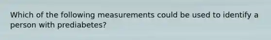 Which of the following measurements could be used to identify a person with prediabetes?