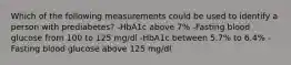 Which of the following measurements could be used to identify a person with prediabetes? -HbA1c above 7% -Fasting blood glucose from 100 to 125 mg/dl -HbA1c between 5.7% to 6.4% -Fasting blood glucose above 125 mg/dl