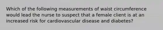 Which of the following measurements of waist circumference would lead the nurse to suspect that a female client is at an increased risk for cardiovascular disease and diabetes?