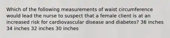 Which of the following measurements of waist circumference would lead the nurse to suspect that a female client is at an increased risk for cardiovascular disease and diabetes? 36 inches 34 inches 32 inches 30 inches