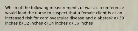 Which of the following measurements of waist circumference would lead the nurse to suspect that a female client is at an increased risk for cardiovascular disease and diabetes? a) 30 inches b) 32 inches c) 34 inches d) 36 inches