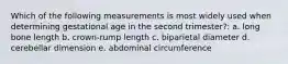 Which of the following measurements is most widely used when determining gestational age in the second trimester?: a. long bone length b. crown-rump length c. biparietal diameter d. cerebellar dimension e. abdominal circumference