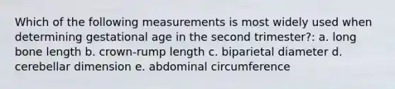 Which of the following measurements is most widely used when determining gestational age in the second trimester?: a. long bone length b. crown-rump length c. biparietal diameter d. cerebellar dimension e. abdominal circumference