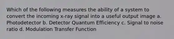 Which of the following measures the ability of a system to convert the incoming x-ray signal into a useful output image a. Photodetector b. Detector Quantum Efficiency c. Signal to noise ratio d. Modulation Transfer Function