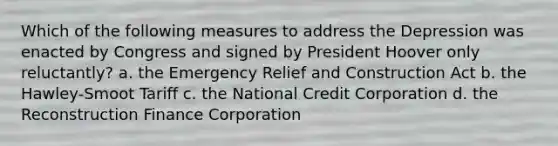 Which of the following measures to address the Depression was enacted by Congress and signed by President Hoover only reluctantly? a. the Emergency Relief and Construction Act b. the Hawley-Smoot Tariff c. the National Credit Corporation d. the Reconstruction Finance Corporation