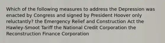 Which of the following measures to address the Depression was enacted by Congress and signed by President Hoover only reluctantly? the Emergency Relief and Construction Act the Hawley-Smoot Tariff the National Credit Corporation the Reconstruction Finance Corporation