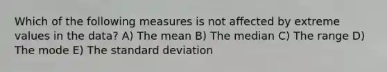 Which of the following measures is not affected by extreme values in the data? A) The mean B) The median C) The range D) The mode E) The <a href='https://www.questionai.com/knowledge/kqGUr1Cldy-standard-deviation' class='anchor-knowledge'>standard deviation</a>