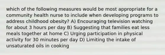 which of the following measures would be most appropriate for a community health nurse to include when developing programs to address childhood obesity? A) Encouraging television watching for about 3 hours per day B) Suggesting that families eat less meals together at home C) Urging participation in physical activity for 30 minutes per day D) Limiting the intake of unsaturated oils in cooking